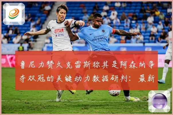 鲁尼力赞久克雷斯称其是阿森纳争夺双冠的关键动力数据研判：最新赛事动态与深度分析