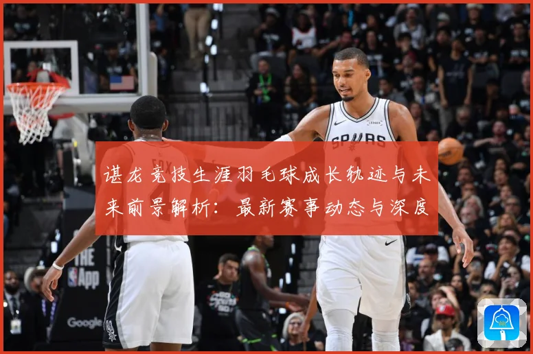 谌龙竞技生涯羽毛球成长轨迹与未来前景解析：最新赛事动态与深度分析