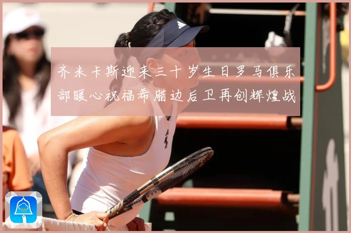 齐米卡斯迎来三十岁生日罗马俱乐部暖心祝福希腊边后卫再创辉煌战术观察：最新赛事动态与深度分析