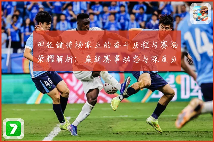 田径健将杨家玉的奋斗历程与赛场荣耀解析：最新赛事动态与深度分析