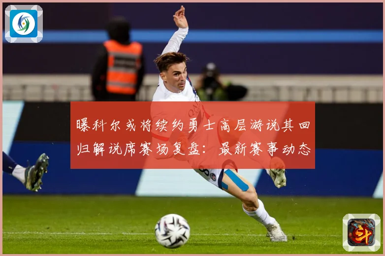 曝科尔或将续约勇士高层游说其回归解说席赛场复盘：最新赛事动态与深度分析