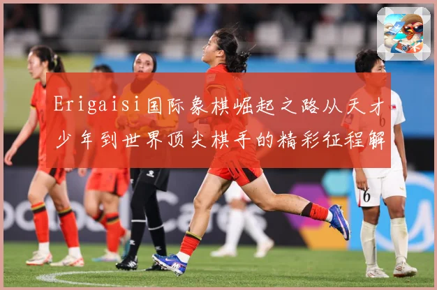 Erigaisi国际象棋崛起之路从天才少年到世界顶尖棋手的精彩征程解析：最新赛事动态与深度分析