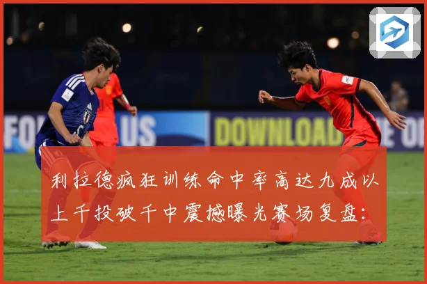 利拉德疯狂训练命中率高达九成以上千投破千中震撼曝光赛场复盘：最新赛事动态与深度分析
