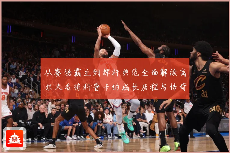 从赛场霸主到挥杆典范全面解读高尔夫名将科普卡的成长历程与传奇成就解析：最新赛事动态与深度分析