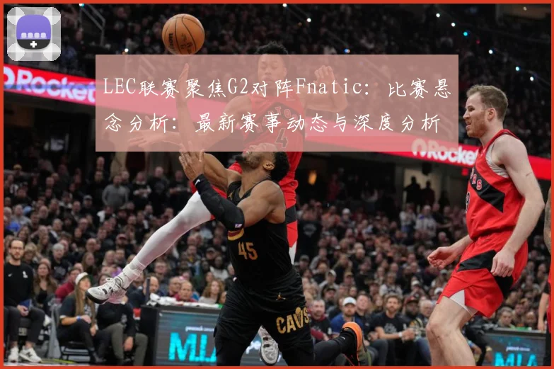 LEC联赛聚焦G2对阵Fnatic：比赛悬念分析：最新赛事动态与深度分析