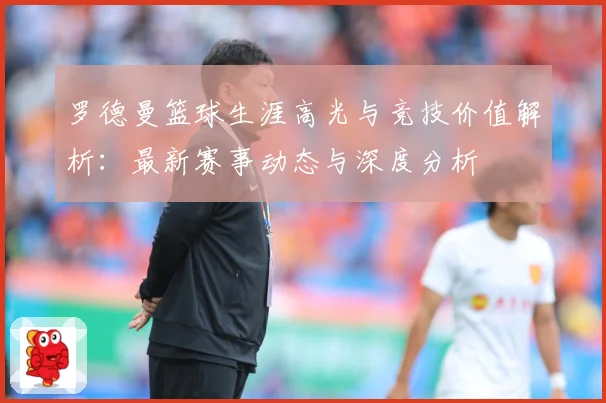 罗德曼篮球生涯高光与竞技价值解析：最新赛事动态与深度分析