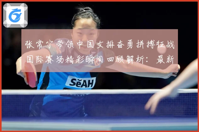张常宁带领中国女排奋勇拼搏征战国际赛场精彩瞬间回顾解析：最新赛事动态与深度分析