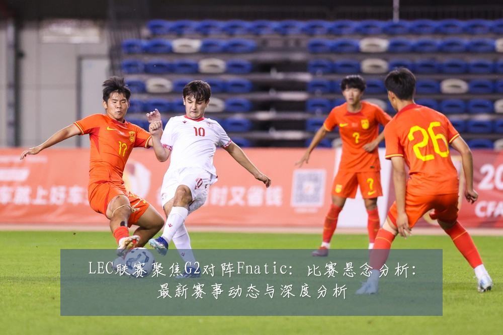 LEC联赛聚焦G2对阵Fnatic：比赛悬念分析：最新赛事动态与深度分析