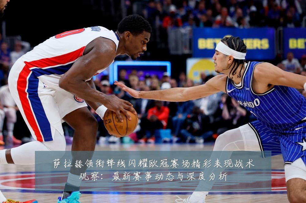 萨拉赫领衔锋线闪耀欧冠赛场精彩表现战术观察：最新赛事动态与深度分析