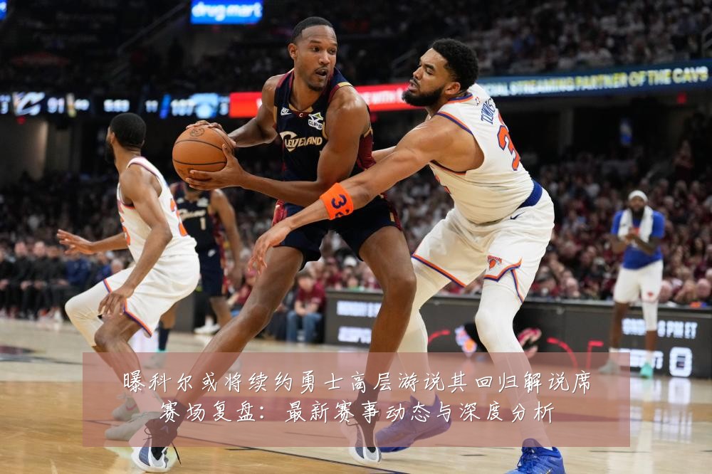 曝科尔或将续约勇士高层游说其回归解说席赛场复盘:最新赛事动态与深度分析