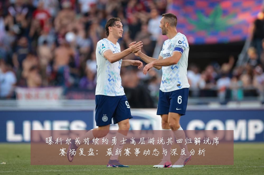 曝科尔或将续约勇士高层游说其回归解说席赛场复盘:最新赛事动态与深度分析