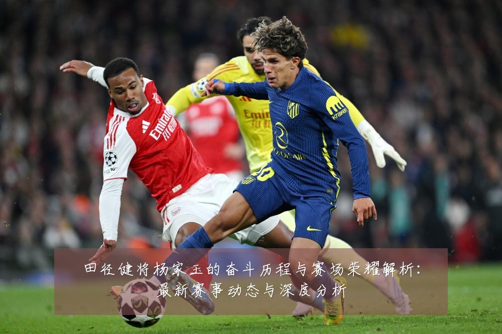 田径健将杨家玉的奋斗历程与赛场荣耀解析:最新赛事动态与深度分析